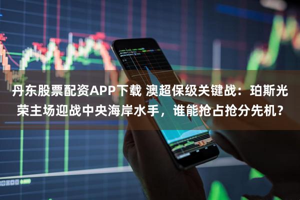 丹东股票配资APP下载 澳超保级关键战：珀斯光荣主场迎战中央海岸水手，谁能抢占抢分先机？