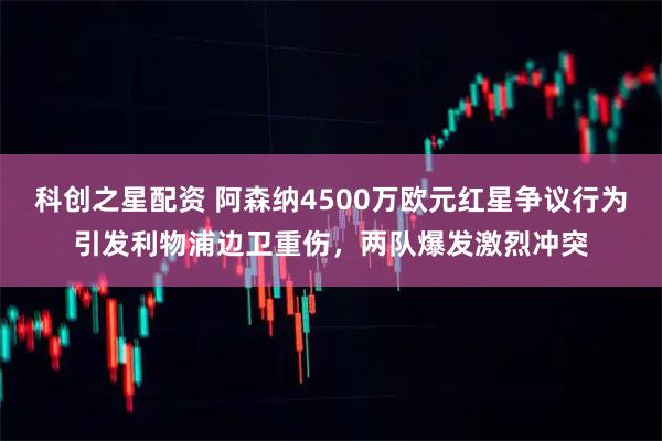 科创之星配资 阿森纳4500万欧元红星争议行为引发利物浦边卫重伤，两队爆发激烈冲突