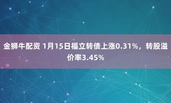 金狮牛配资 1月15日福立转债上涨0.31%，转股溢价率3.45%