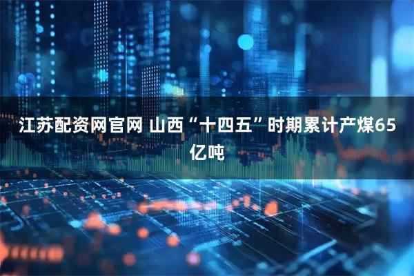 江苏配资网官网 山西“十四五”时期累计产煤65亿吨