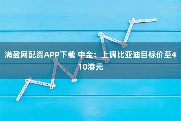 满盈网配资APP下载 中金：上调比亚迪目标价至410港元