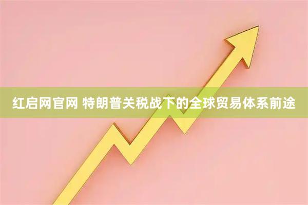 红启网官网 特朗普关税战下的全球贸易体系前途
