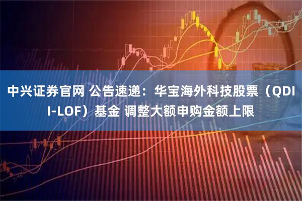 中兴证券官网 公告速递：华宝海外科技股票（QDII-LOF）基金 调整大额申购金额上限