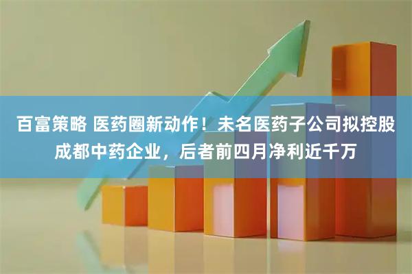 百富策略 医药圈新动作！未名医药子公司拟控股成都中药企业，后者前四月净利近千万