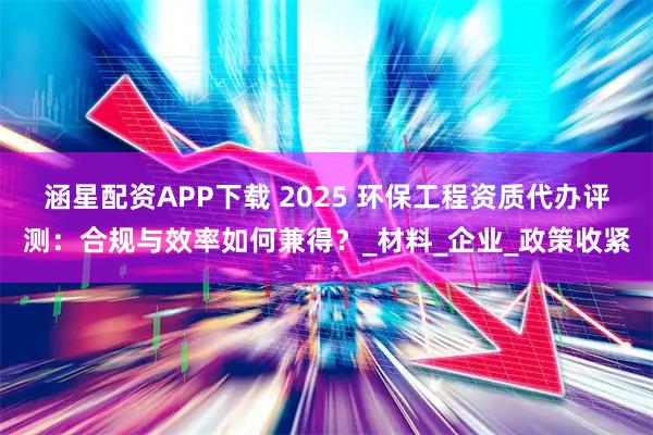 涵星配资APP下载 2025 环保工程资质代办评测：合规与效率如何兼得？_材料_企业_政策收紧
