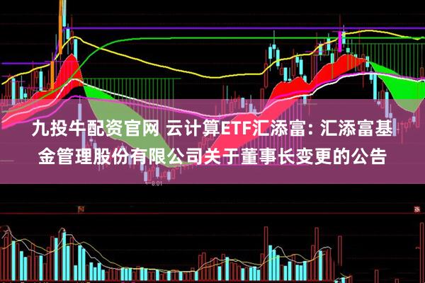 九投牛配资官网 云计算ETF汇添富: 汇添富基金管理股份有限公司关于董事长变更的公告