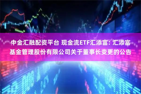 中金汇融配资平台 现金流ETF汇添富: 汇添富基金管理股份有限公司关于董事长变更的公告