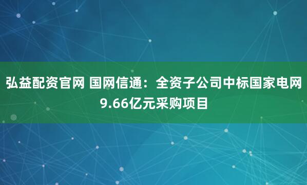 弘益配资官网 国网信通：全资子公司中标国家电网9.66亿元采购项目