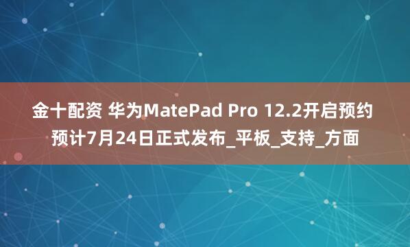 金十配资 华为MatePad Pro 12.2开启预约 预计7月24日正式发布_平板_支持_方面