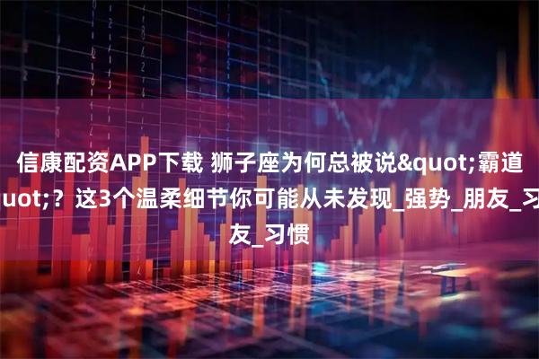 信康配资APP下载 狮子座为何总被说"霸道"？这3个温柔细节你可能从未发现_强势_朋友_习惯