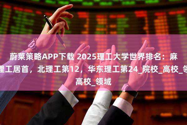 蔚莱策略APP下载 2025理工大学世界排名：麻省理工居首，北理工第12，华东理工第24_院校_高校_领域