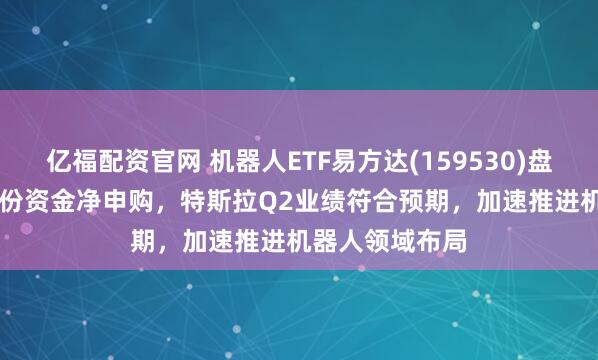 亿福配资官网 机器人ETF易方达(159530)盘中已获1.10亿份资金净申购，特斯拉Q2业绩符合预期，加速推进机器人领域布局