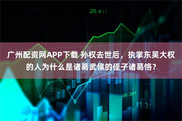 广州配资网APP下载 孙权去世后，执掌东吴大权的人为什么是诸葛武侯的侄子诸葛恪？
