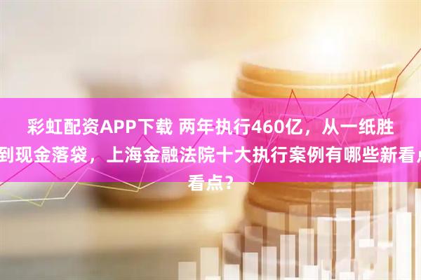 彩虹配资APP下载 两年执行460亿，从一纸胜诉到现金落袋，上海金融法院十大执行案例有哪些新看点？